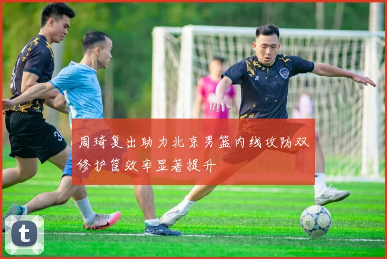 周琦复出助力北京男篮内线攻防双修护筐效率显著提升