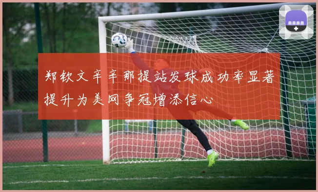 郑钦文辛辛那提站发球成功率显著提升为美网争冠增添信心