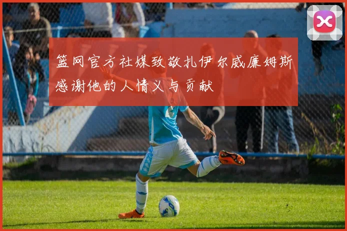 篮网官方社媒致敬扎伊尔威廉姆斯感谢他的人情义与贡献