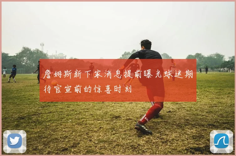詹姆斯新下家消息提前曝光球迷期待官宣前的惊喜时刻